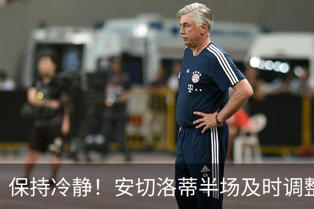 保持冷静！安切洛蒂半场及时调整 大赛经验是宝贵财富
